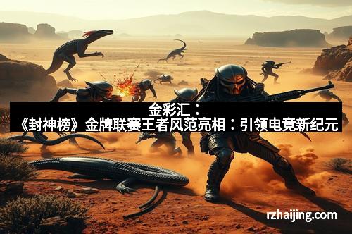 金彩汇：《封神榜》金牌联赛王者风范亮相：引领电竞新纪元